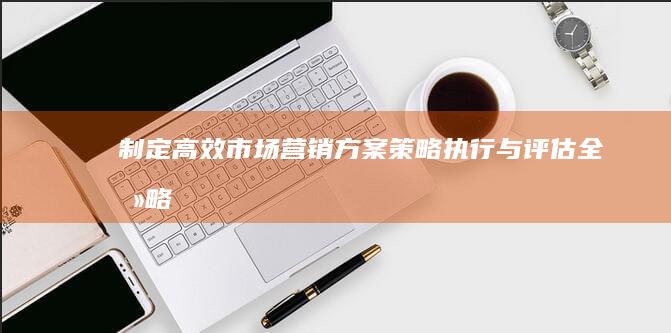 制定高效市场营销方案：策略、执行与评估全攻略